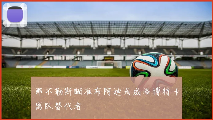 那不勒斯瞄准布阿迪或成洛博特卡离队替代者