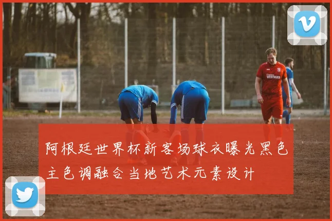 阿根廷世界杯新客场球衣曝光黑色主色调融合当地艺术元素设计