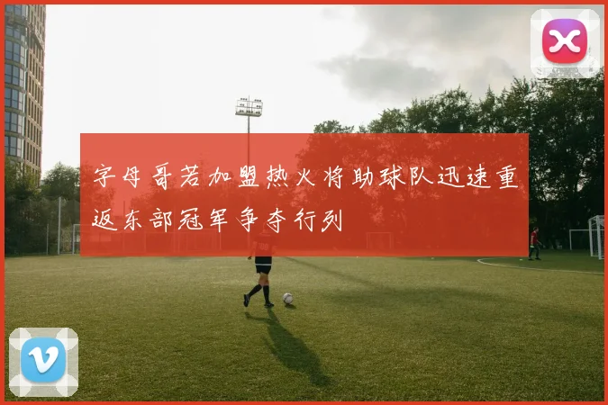 字母哥若加盟热火将助球队迅速重返东部冠军争夺行列