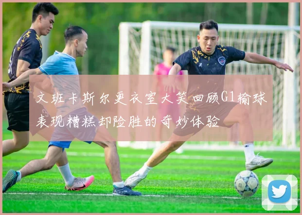 文班卡斯尔更衣室大笑回顾G1输球表现糟糕却险胜的奇妙体验