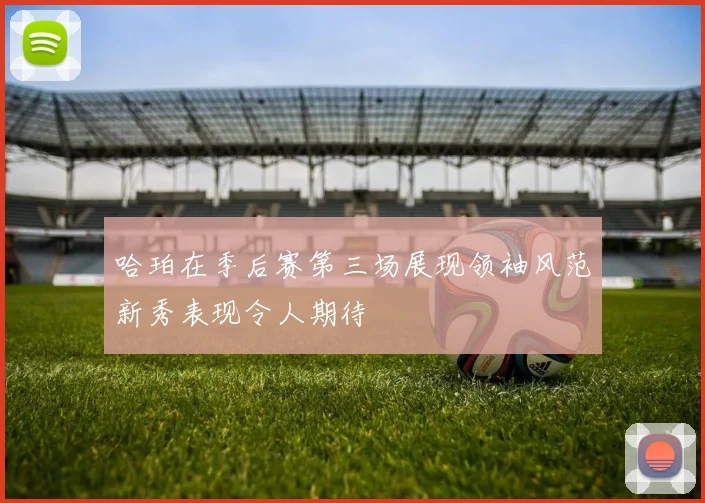 哈珀在季后赛第三场展现领袖风范新秀表现令人期待