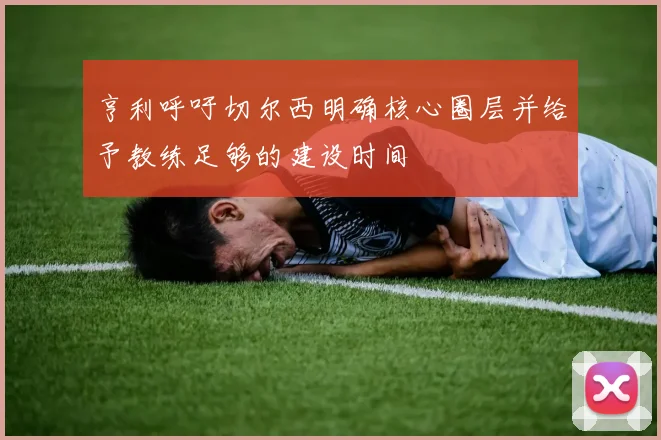 亨利呼吁切尔西明确核心圈层并给予教练足够的建设时间