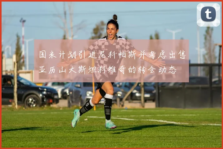 国米计划引进尼科帕斯并考虑出售亚历山大斯坦科维奇的转会动态
