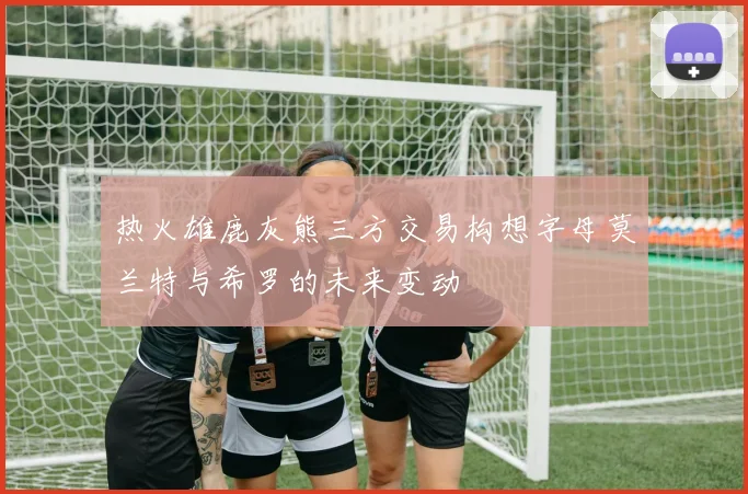 热火雄鹿灰熊三方交易构想字母莫兰特与希罗的未来变动