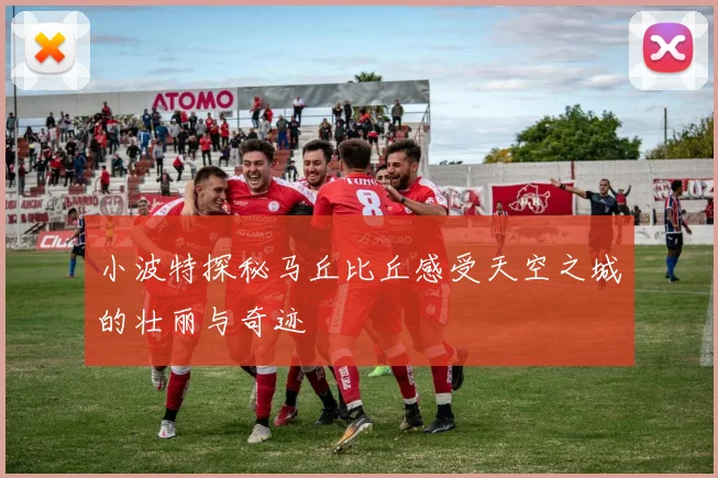小波特探秘马丘比丘感受天空之城的壮丽与奇迹
