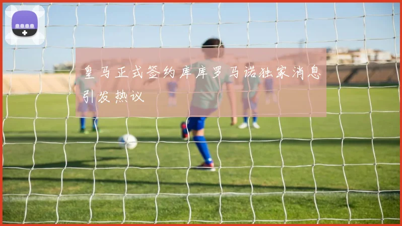 皇马正式签约库库罗马诺独家消息引发热议