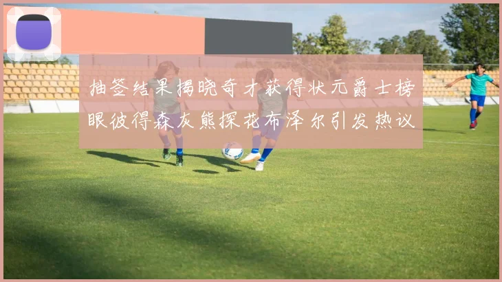 抽签结果揭晓奇才获得状元爵士榜眼彼得森灰熊探花布泽尔引发热议