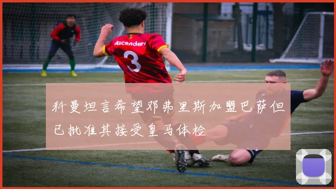 科曼坦言希望邓弗里斯加盟巴萨但已批准其接受皇马体检