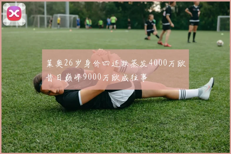 莱奥26岁身价四连跌蒸发4000万欧昔日巅峰9000万欧成往事
