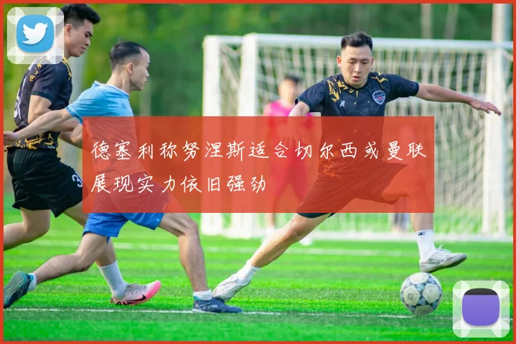 德塞利称努涅斯适合切尔西或曼联展现实力依旧强劲