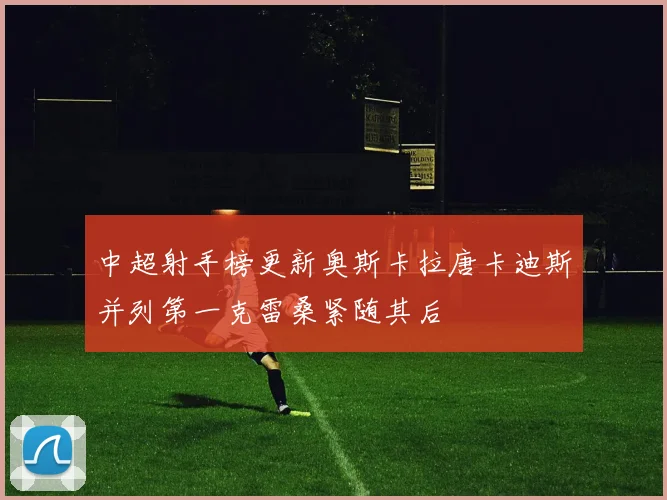 中超射手榜更新奥斯卡拉唐卡迪斯并列第一克雷桑紧随其后