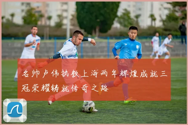名帅卢伟执教上海两年辉煌成就三冠荣耀铸就传奇之路