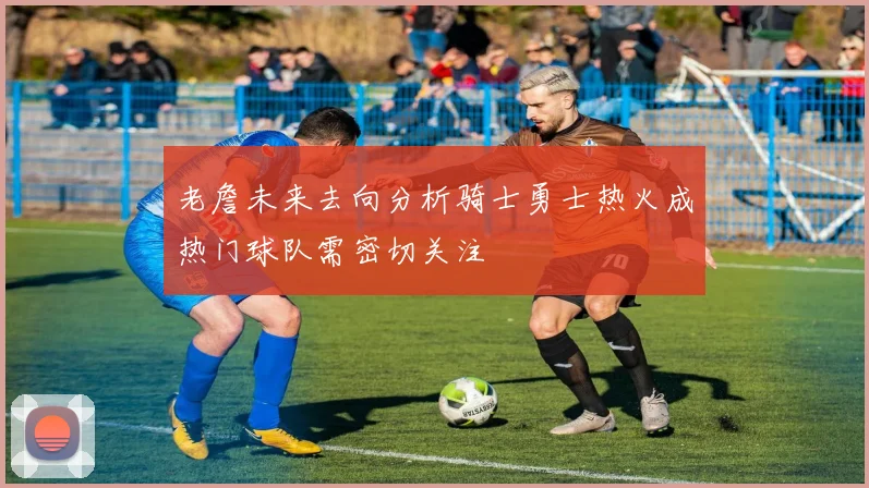 老詹未来去向分析骑士勇士热火成热门球队需密切关注