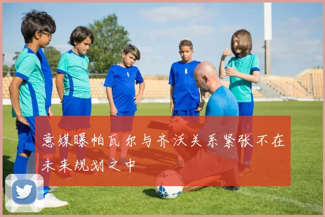 意媒曝帕瓦尔与齐沃关系紧张不在未来规划之中