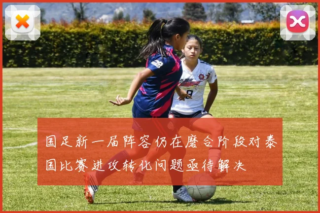 国足新一届阵容仍在磨合阶段对泰国比赛进攻转化问题亟待解决