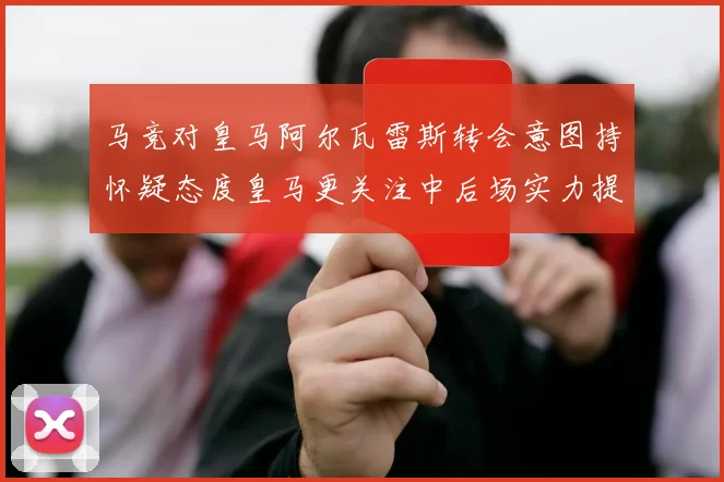 马竞对皇马阿尔瓦雷斯转会意图持怀疑态度皇马更关注中后场实力提升
