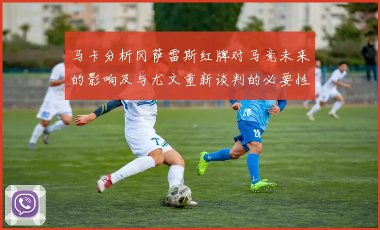 马卡分析冈萨雷斯红牌对马竞未来的影响及与尤文重新谈判的必要性