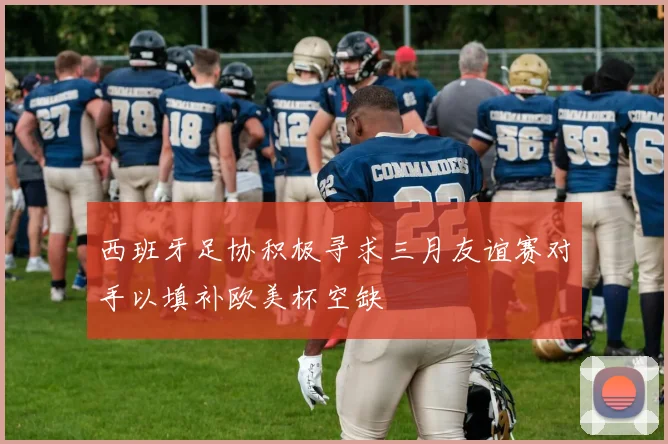 西班牙足协积极寻求三月友谊赛对手以填补欧美杯空缺
