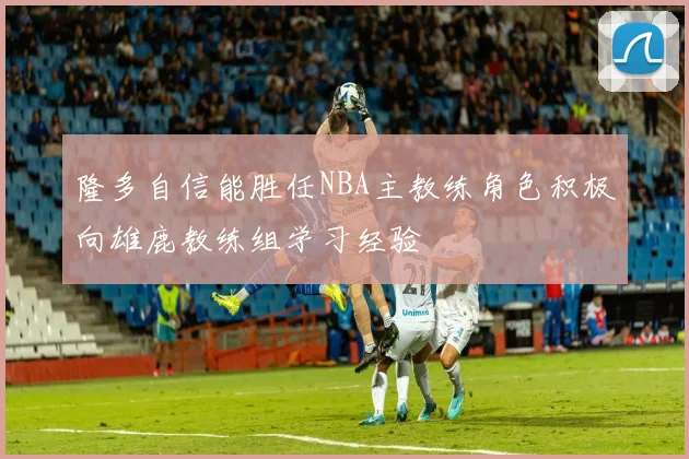 隆多自信能胜任NBA主教练角色积极向雄鹿教练组学习经验