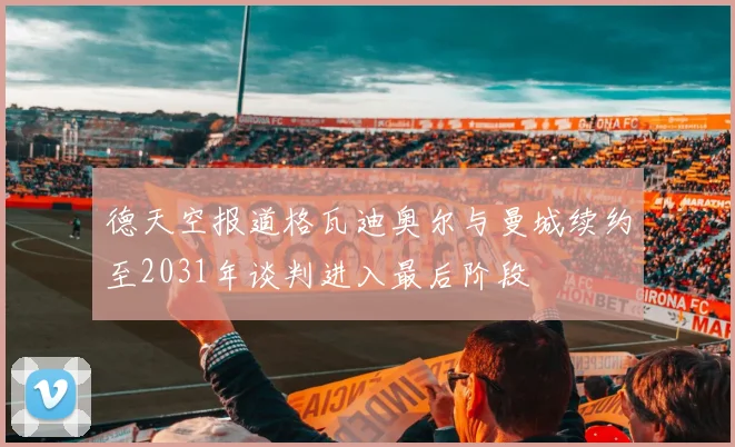 德天空报道格瓦迪奥尔与曼城续约至2031年谈判进入最后阶段