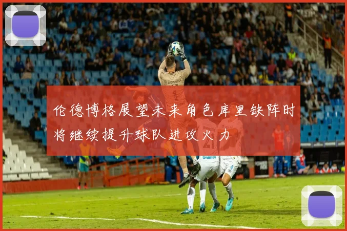伦德博格展望未来角色库里缺阵时将继续提升球队进攻火力