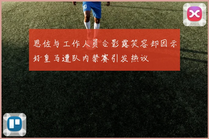 恩佐与工作人员合影露笑容却因示好皇马遭队内禁赛引发热议