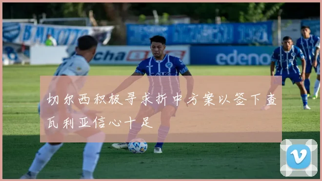 切尔西积极寻求折中方案以签下查瓦利亚信心十足